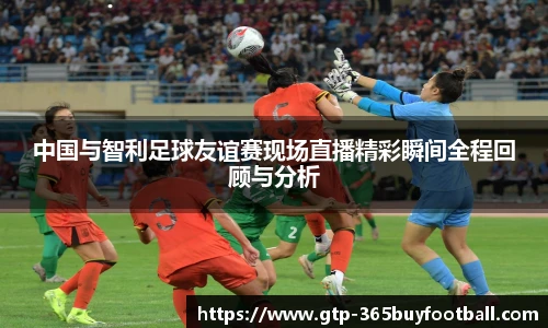 中国与智利足球友谊赛现场直播精彩瞬间全程回顾与分析
